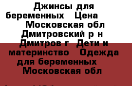 Джинсы для беременных › Цена ­ 1 200 - Московская обл., Дмитровский р-н, Дмитров г. Дети и материнство » Одежда для беременных   . Московская обл.